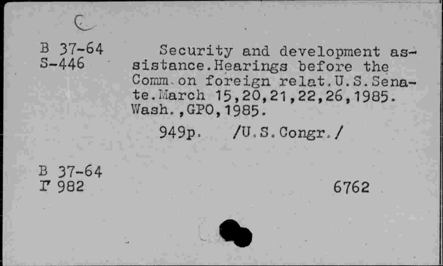 ﻿B 37-64 S-446	Security and. development assistance. Hearings before the Comm.on foreign relat.U.S, Senate.March 15,20,21,22,26,1985. Wash.,GPO,1985. 949p = /U.S.Congr. /
B 37-64 Z 982	6762